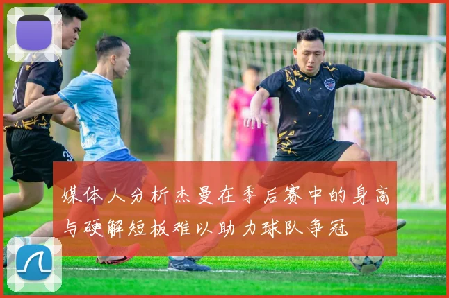 媒体人分析杰曼在季后赛中的身高与硬解短板难以助力球队争冠