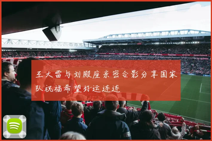 王大雷与刘殿座亲密合影分享国家队祝福希望好运连连