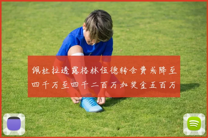 佩杜拉透露格林伍德转会费或降至四千万至四千二百万加奖金五百万至六百万