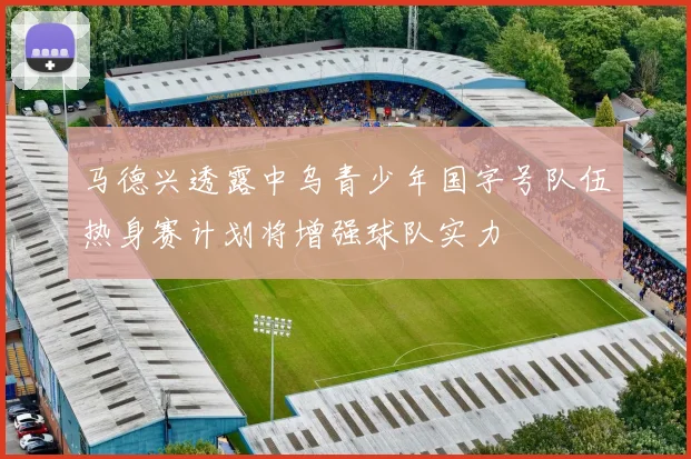 马德兴透露中乌青少年国字号队伍热身赛计划将增强球队实力