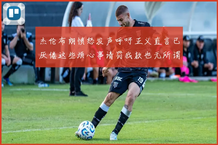 杰伦布朗愤怒发声呼吁正义直言已厌倦这些烦心事请罚我款也无所谓