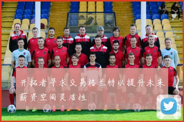 开拓者寻求交易格兰特以提升未来薪资空间灵活性