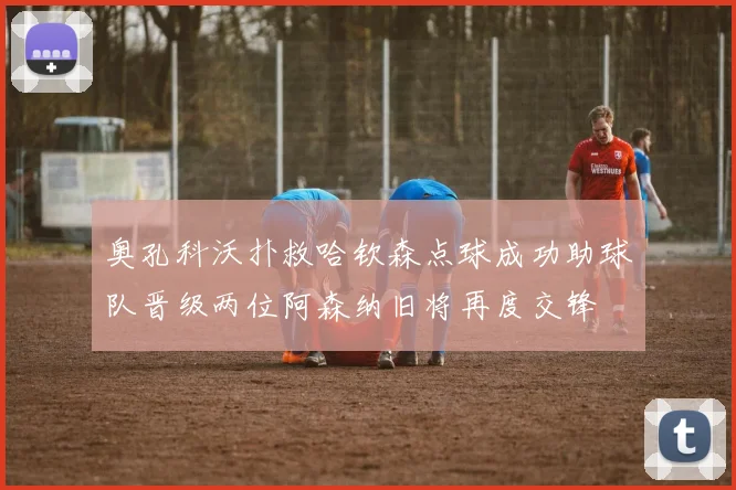 奥孔科沃扑救哈钦森点球成功助球队晋级两位阿森纳旧将再度交锋