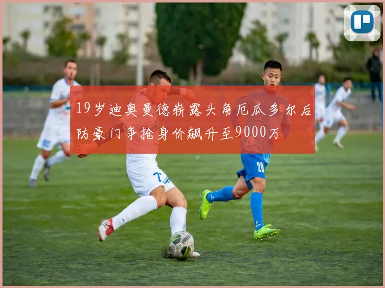 19岁迪奥曼德崭露头角厄瓜多尔后防豪门争抢身价飙升至9000万