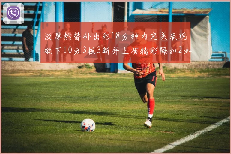 淡厚然替补出彩18分钟内完美表现砍下10分3板3断并上演精彩隔扣2加1