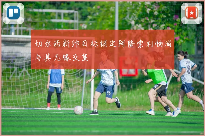 切尔西新帅目标锁定阿隆索利物浦与其无缘交集