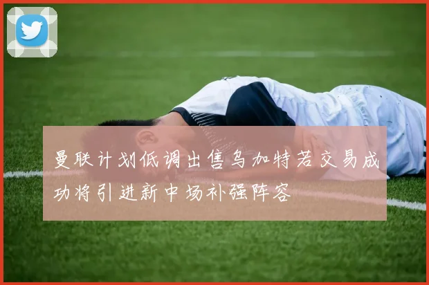 曼联计划低调出售乌加特若交易成功将引进新中场补强阵容