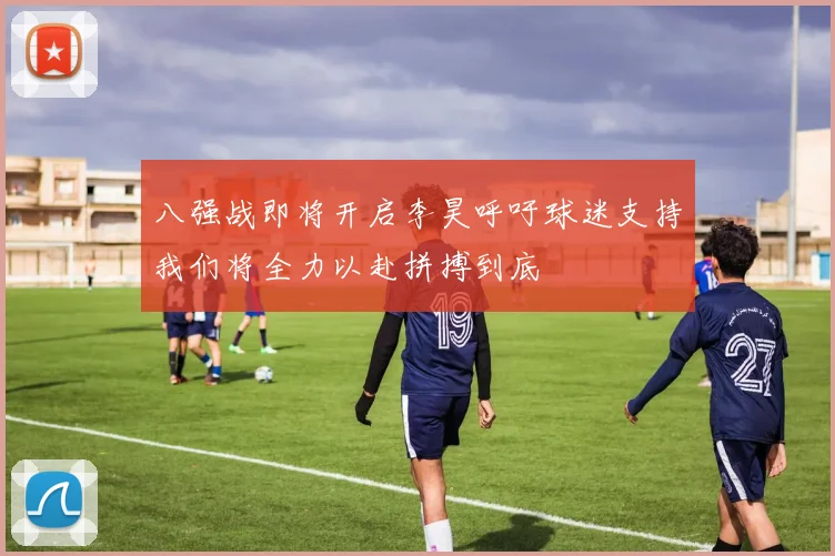 八强战即将开启李昊呼吁球迷支持我们将全力以赴拼搏到底