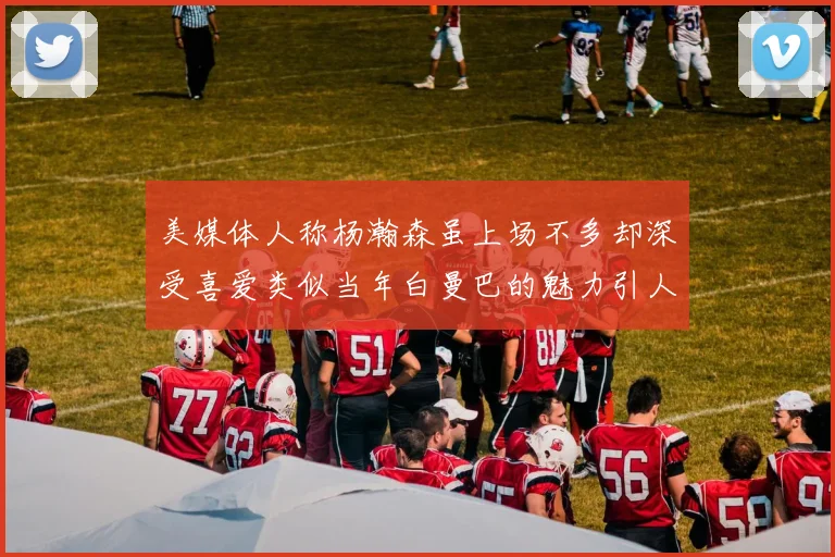 美媒体人称杨瀚森虽上场不多却深受喜爱类似当年白曼巴的魅力引人瞩目