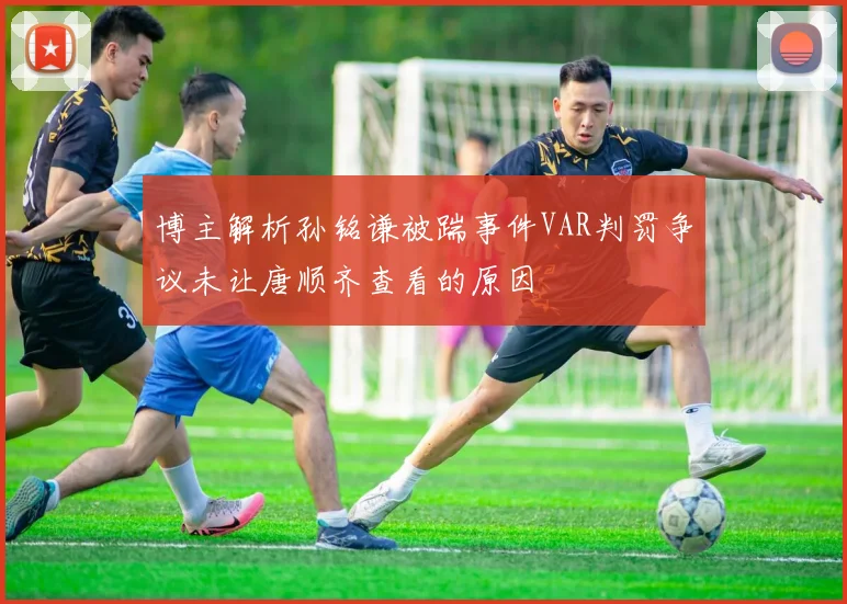 博主解析孙铭谦被踹事件VAR判罚争议未让唐顺齐查看的原因