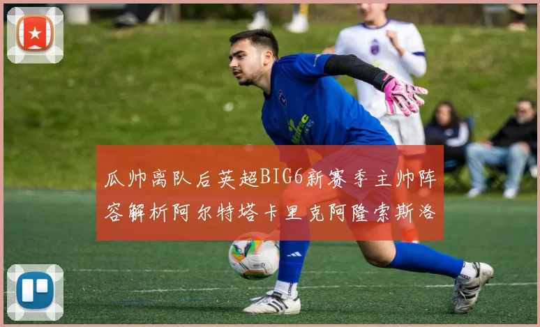 瓜帅离队后英超BIG6新赛季主帅阵容解析阿尔特塔卡里克阿隆索斯洛特的挑战与机遇