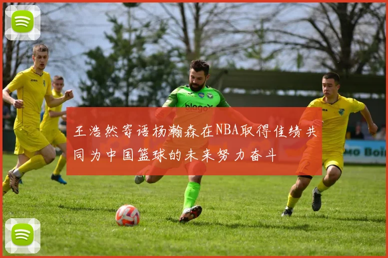 王浩然寄语杨瀚森在NBA取得佳绩共同为中国篮球的未来努力奋斗