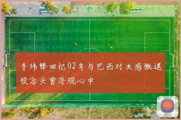 李玮锋回忆02年与巴西对决感慨退役念头曾浮现心中