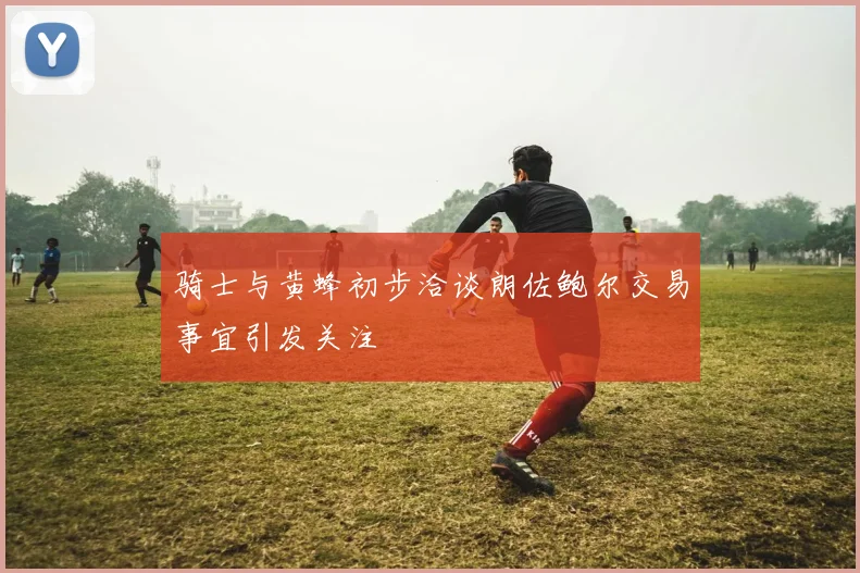 骑士与黄蜂初步洽谈朗佐鲍尔交易事宜引发关注