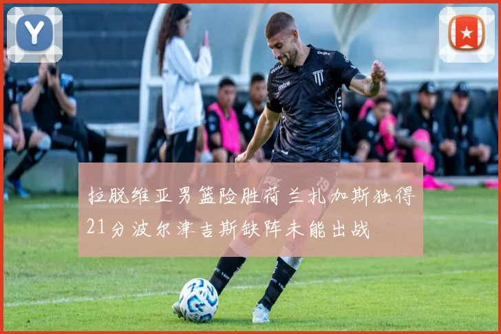 拉脱维亚男篮险胜荷兰扎加斯独得21分波尔津吉斯缺阵未能出战