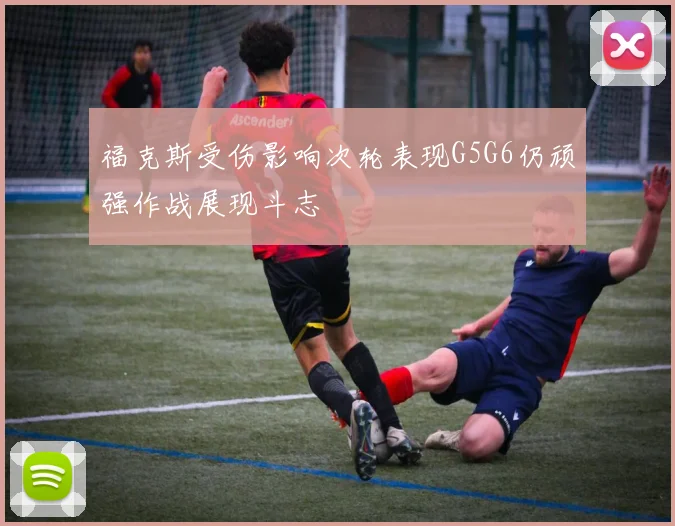 福克斯受伤影响次轮表现G5G6仍顽强作战展现斗志