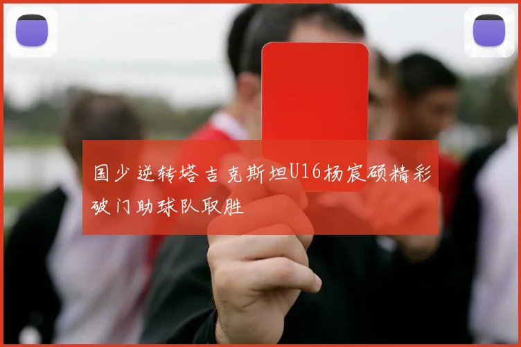 国少逆转塔吉克斯坦U16杨宸硕精彩破门助球队取胜