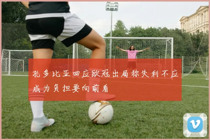 孔多比亚回应欧冠出局称失利不应成为负担要向前看