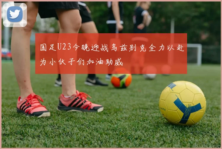 国足U23今晚迎战乌兹别克全力以赴为小伙子们加油助威