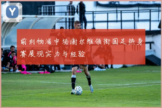 前利物浦中场谢尔维领衔国足热身赛展现实力与经验