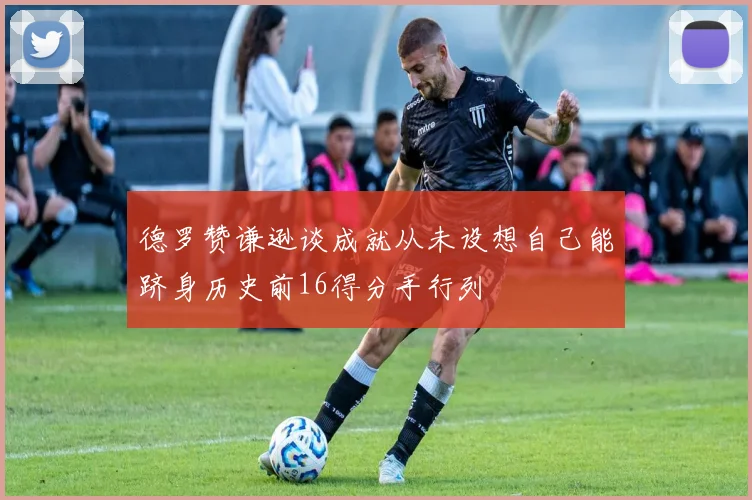 德罗赞谦逊谈成就从未设想自己能跻身历史前16得分手行列