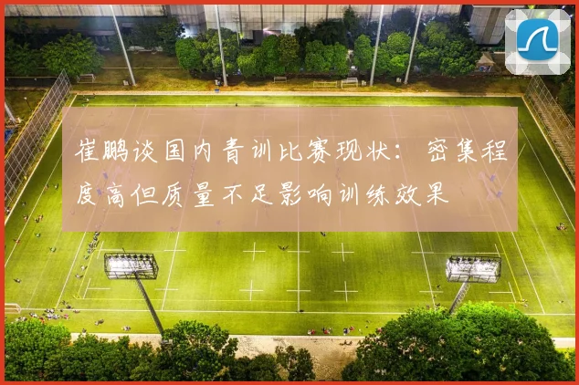 崔鹏谈国内青训比赛现状：密集程度高但质量不足影响训练效果