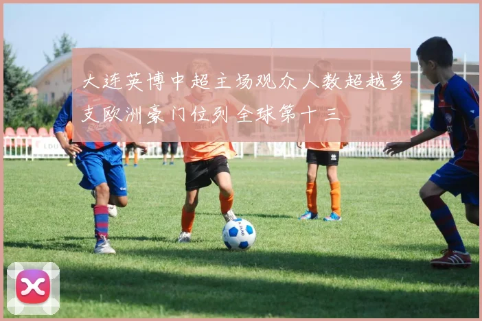 大连英博中超主场观众人数超越多支欧洲豪门位列全球第十三